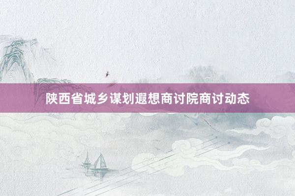 陕西省城乡谋划遐想商讨院商讨动态